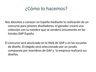 ¿Cómo lo hacemos?

Nos daremos a conocer en España mediante la realización de un
 concurso para jóvenes diseñadores, el ganador creará una
 colección con su nombre que se venderá únicamente en las
 tiendas GAP España.

El concurso será anunciado en la Web de GAP y en las escuelas
   de diseño. El elegido será seleccionado por un jurado
   compuesto por miembros de GAP y ´la empresa realizará sus
   diseños.
 