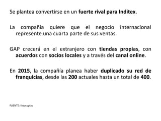 Se plantea convertirse en un fuerte rival para Inditex.

La     compañía quiere que el negocio internacional
     represente una cuarta parte de sus ventas.

GAP crecerá en el extranjero con tiendas propias, con
  acuerdos con socios locales y a través del canal online.

En 2015, la compañía planea haber duplicado su red de
  franquicias, desde las 200 actuales hasta un total de 400.



FUENTE: fotocopias
 