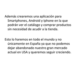 Además crearemos una aplicación para
 Smartphones, Android y Iphone en la que
 podrán ver el catálogo y comprar productos
 sin necesidad de acudir a la tienda.

Esto lo haremos en todo el mundo y no
  únicamente en España ya que no podemos
  dejar abandonado nuestro gran mercado
  actual en USA y queremos seguir creciendo.
 