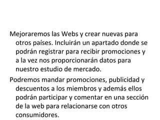 Mejoraremos las Webs y crear nuevas para
  otros países. Incluirán un apartado donde se
  podrán registrar para recibir promociones y
  a la vez nos proporcionarán datos para
  nuestro estudio de mercado.
Podremos mandar promociones, publicidad y
  descuentos a los miembros y además ellos
  podrán participar y comentar en una sección
  de la web para relacionarse con otros
  consumidores.
 