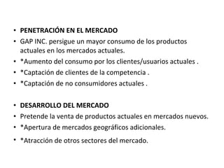 • PENETRACIÓN EN EL MERCADO
• GAP INC. persigue un mayor consumo de los productos
  actuales en los mercados actuales.
• *Aumento del consumo por los clientes/usuarios actuales .
• *Captación de clientes de la competencia .
• *Captación de no consumidores actuales .

• DESARROLLO DEL MERCADO
• Pretende la venta de productos actuales en mercados nuevos.
• *Apertura de mercados geográficos adicionales.
• *Atracción de otros sectores del mercado.
 