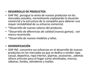 • DESARROLLO DE PRODUCTOS
• GAP INC. persigue la venta de nuevos productos en los
  mercados actuales, normalmente explotando la situación
  comercial y la estructura de la compañía para obtener una
  mayor rentabilidad de su esfuerzo comercial.
• *Desarrollo de nuevos valores del producto.
• *Desarrollo de diferencias de calidad (nuevas gamas). con
  marca reconocida.
• *Desarrollo de nuevos modelos y tallas.

• DIVERSIFICACIÓN
• GAP INC. concentra sus esfuerzos en el desarrollo de nuevos
  productos en los mercados ya que se dedica a vender ropa
  casual, deportiva, ropa interior, pijamas, accesorios , además
  ofrece artículos para el hogar como almohadas, marcos,
  sábanas, fundas, edredones y toallas.
 