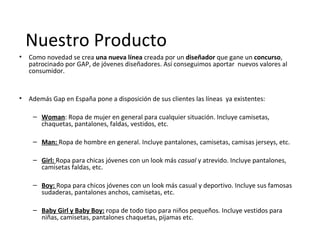 Nuestro Producto
• Como novedad se crea una nueva línea creada por un diseñador que gane un concurso,
  patrocinado por GAP, de jóvenes diseñadores. Así conseguimos aportar nuevos valores al
  consumidor.


• Además Gap en España pone a disposición de sus clientes las líneas ya existentes:

    – Woman: Ropa de mujer en general para cualquier situación. Incluye camisetas,
      chaquetas, pantalones, faldas, vestidos, etc.

    – Man: Ropa de hombre en general. Incluye pantalones, camisetas, camisas jerseys, etc.

    – Girl: Ropa para chicas jóvenes con un look más casual y atrevido. Incluye pantalones,
      camisetas faldas, etc.

    – Boy: Ropa para chicos jóvenes con un look más casual y deportivo. Incluye sus famosas
      sudaderas, pantalones anchos, camisetas, etc.

    – Baby Girl y Baby Boy: ropa de todo tipo para niños pequeños. Incluye vestidos para
      niñas, camisetas, pantalones chaquetas, pijamas etc.
 
