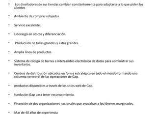•    Los diseñadores de sus tiendas cambian constantemente para adaptarse a lo que piden los
    clientes

•   Ambiente de compras relajadas.

•   Servicio excelente.

•   Liderazgo en costos y diferenciación.

•   Producción de tallas grandes y extra grandes.

•   Amplia línea de productos.

•   Sistema de código de barras e intercambio electrónico de datos para administrar sus
    inventarios.

•   Centros de distribución ubicados en forma estratégica en todo el mundo formando una
    columna vertebral de las operaciones de Gap.

•   productos disponibles a través de los sitios web de Gap.

•   fundación Gap para tener reconocimiento.

•   Financión de dos organizaciones nacionales que ayudaban a los jóvenes marginados.

•   Mas de 40 años de experiencia
 