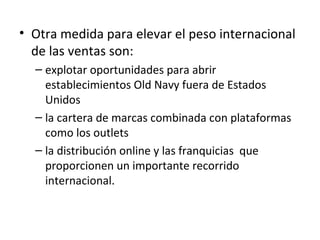 • Otra medida para elevar el peso internacional
  de las ventas son:
  – explotar oportunidades para abrir
    establecimientos Old Navy fuera de Estados
    Unidos
  – la cartera de marcas combinada con plataformas
    como los outlets
  – la distribución online y las franquicias que
    proporcionen un importante recorrido
    internacional.
 
