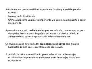 Actualmente el precio de GAP es superior en España que en USA por dos
  razones:
- Los costes de distribución
- GAP es vista como una marca importante y la gente está dispuesta a pagar
  más por ella.

Aprovecharemos esto no bajando los precios, además creemos que en poco
  tiempo las demás marcas llegarán a encarecer sus precios debido al
  aumento de los costes de producción y del aumento del IVA.

Se llevarán a cabo determinadas promociones exclusivas para clientes
   habituales de GAP que se registren en la pagina web.

El periodo de rebajas se realizará siguiendo las fechas de las rebajas
   estadounidenses puesto que al empezar antes las rebajas tendrán un
   mayor éxito.
 