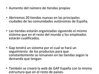 • Aumento del número de tiendas propias

• Abriremos 20 tiendas nuevas en las principales
  ciudades de las comunidades autónomas de España.

• Las tiendas estarán organizadas siguiendo el mismo
  sistema que en el resto del mundo y los empleados
  estarán cualificados.

• Gap tendrá un sistema por el cual se hará un
  seguimiento de los productos para que
  constantemente se renueven en las tiendas según la
  demanda que tengan.

• También se creará la web de GAP España con la misma
  estructura que en el resto de países.
 