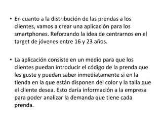 • En cuanto a la distribución de las prendas a los
  clientes, vamos a crear una aplicación para los
  smartphones. Reforzando la idea de centrarnos en el
  target de jóvenes entre 16 y 23 años.

• La aplicación consiste en un medio para que los
  clientes puedan introducir el código de la prenda que
  les guste y puedan saber inmediatamente si en la
  tienda en la que están disponen del color y la talla que
  el cliente desea. Esto daría información a la empresa
  para poder analizar la demanda que tiene cada
  prenda.
 