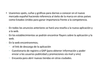 • Usaremos spots, cuñas y gráficas para darnos a conocer en el nuevo
  mercado español haciendo referencia al éxito de la marca en otros países
  como Estados Unidos para ganar importancia frente a la competencia.

– En todos los anuncios anteriores se hará una reseña a la nueva aplicación y
  a la web.
– En los establecimientos se podrán encontrar flayers sobre la aplicación y la
  web.
– En la web encontraremos;
  • el link de descarga de la aplicación
  • Cuestionario de registro a GAP (para obtener información y poder
     enviar a los usuarios publicidad y promociones vía mail y sms)
  • Encuesta para abrir nuevas tiendas en otras ciudades.
 