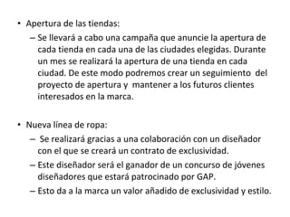 • Apertura de las tiendas:
   – Se llevará a cabo una campaña que anuncie la apertura de
     cada tienda en cada una de las ciudades elegidas. Durante
     un mes se realizará la apertura de una tienda en cada
     ciudad. De este modo podremos crear un seguimiento del
     proyecto de apertura y mantener a los futuros clientes
     interesados en la marca.

• Nueva línea de ropa:
   – Se realizará gracias a una colaboración con un diseñador
     con el que se creará un contrato de exclusividad.
   – Este diseñador será el ganador de un concurso de jóvenes
     diseñadores que estará patrocinado por GAP.
   – Esto da a la marca un valor añadido de exclusividad y estilo.
 