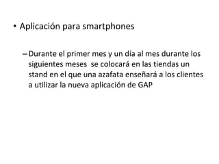 • Aplicación para smartphones

  – Durante el primer mes y un día al mes durante los
    siguientes meses se colocará en las tiendas un
    stand en el que una azafata enseñará a los clientes
    a utilizar la nueva aplicación de GAP
 