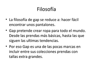 Filosofía
• La filosofía de gap se reduce a: hacer fácil
  encontrar unos pantalones.
• Gap pretende crear ropa para todo el mundo.
  Desde las prendas más básicas, hasta las que
  siguen las ultimas tendencias.
• Por eso Gap es una de las pocas marcas en
  incluir entre sus colecciones prendas con
  tallas extra grandes.
 