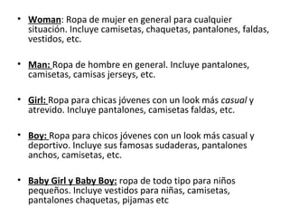 • Woman: Ropa de mujer en general para cualquier
  situación. Incluye camisetas, chaquetas, pantalones, faldas,
  vestidos, etc.

• Man: Ropa de hombre en general. Incluye pantalones,
  camisetas, camisas jerseys, etc.

• Girl: Ropa para chicas jóvenes con un look más casual y
  atrevido. Incluye pantalones, camisetas faldas, etc.

• Boy: Ropa para chicos jóvenes con un look más casual y
  deportivo. Incluye sus famosas sudaderas, pantalones
  anchos, camisetas, etc.

• Baby Girl y Baby Boy: ropa de todo tipo para niños
  pequeños. Incluye vestidos para niñas, camisetas,
  pantalones chaquetas, pijamas etc
 