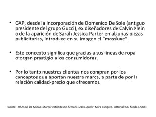 • GAP, desde la incorporación de Domenico De Sole (antiguo
    presidente del grupo Gucci), ex diseñadores de Calvin Klein
    o de la aparición de Sarah Jessica Parker en algunas piezas
    publicitarias, introduce en su imagen el “massluxe”.

  • Este concepto significa que gracias a sus lineas de ropa
    otorgan prestigio a los consumidores.

  • Por lo tanto nuestros clientes nos compran por los
    conceptos que aportan nuestra marca, a parte de por la
    relación calidad-precio que ofrecemos.



Fuente: MARCAS DE MODA. Marcar estilo desde Armani a Zara. Autor: Mark Tungate. Editorial: GG Moda. (2008)
 