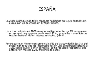ESPAÑA

En 2009 la producción textil española ha bajado en 1.870 millones de
   euros, con un descenso de 17,9 por ciento.

Las exportaciones en 2009 se reducen ligeramente, un 2% aunque con
   un aumento en las prendas de vestir (5%), ya que las manufacturas
   textiles han sufrido un intenso retroceso (-14%).

Por su parte, el menor consumo y la caída de la actividad industrial del
   sector han reducido las importaciones en una proporción cercana al
   10%, con lo que el déficit comercial se ha reducido respecto al año
   anterior en más de 1.200 millones de euros.
 