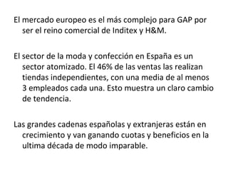 El mercado europeo es el más complejo para GAP por
   ser el reino comercial de Inditex y H&M.

El sector de la moda y confección en España es un
   sector atomizado. El 46% de las ventas las realizan
   tiendas independientes, con una media de al menos
   3 empleados cada una. Esto muestra un claro cambio
   de tendencia.

Las grandes cadenas españolas y extranjeras están en
  crecimiento y van ganando cuotas y beneficios en la
  ultima década de modo imparable.
 