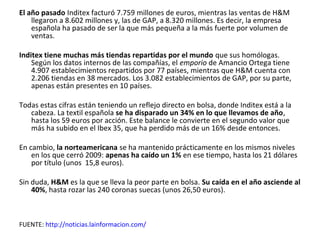 El año pasado Inditex facturó 7.759 millones de euros, mientras las ventas de H&M
    llegaron a 8.602 millones y, las de GAP, a 8.320 millones. Es decir, la empresa
    española ha pasado de ser la que más pequeña a la más fuerte por volumen de
    ventas.

Inditex tiene muchas más tiendas repartidas por el mundo que sus homólogas.
    Según los datos internos de las compañías, el emporio de Amancio Ortega tiene
    4.907 establecimientos repartidos por 77 países, mientras que H&M cuenta con
    2.206 tiendas en 38 mercados. Los 3.082 establecimientos de GAP, por su parte,
    apenas están presentes en 10 países.

Todas estas cifras están teniendo un reflejo directo en bolsa, donde Inditex está a la
   cabeza. La textil española se ha disparado un 34% en lo que llevamos de año,
   hasta los 59 euros por acción. Este balance le convierte en el segundo valor que
   más ha subido en el Ibex 35, que ha perdido más de un 16% desde entonces.

En cambio, la norteamericana se ha mantenido prácticamente en los mismos niveles
    en los que cerró 2009: apenas ha caído un 1% en ese tiempo, hasta los 21 dólares
    por título (unos 15,8 euros).

Sin duda, H&M es la que se lleva la peor parte en bolsa. Su caída en el año asciende al
    40%, hasta rozar las 240 coronas suecas (unos 26,50 euros).



FUENTE: http://noticias.lainformacion.com/
 