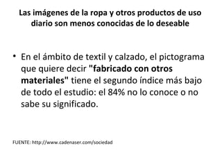 Las imágenes de la ropa y otros productos de uso
     diario son menos conocidas de lo deseable


• En el ámbito de textil y calzado, el pictograma
  que quiere decir "fabricado con otros
  materiales" tiene el segundo índice más bajo
  de todo el estudio: el 84% no lo conoce o no
  sabe su significado.


FUENTE: http://www.cadenaser.com/sociedad
 
