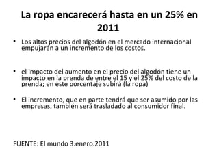 La ropa encarecerá hasta en un 25% en
                  2011
• Los altos precios del algodón en el mercado internacional
  empujarán a un incremento de los costos.


• el impacto del aumento en el precio del algodón tiene un
  impacto en la prenda de entre el 15 y el 25% del costo de la
  prenda; en este porcentaje subirá (la ropa)

• El incremento, que en parte tendrá que ser asumido por las
  empresas, también será trasladado al consumidor final.




FUENTE: El mundo 3.enero.2011
 