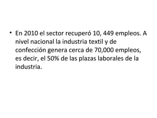 • En 2010 el sector recuperó 10, 449 empleos. A
  nivel nacional la industria textil y de
  confección genera cerca de 70,000 empleos,
  es decir, el 50% de las plazas laborales de la
  industria.
 