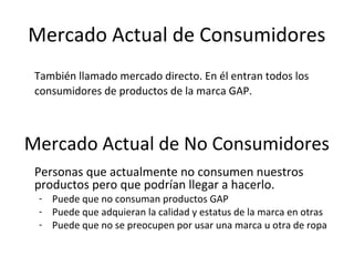 Mercado Actual de Consumidores
 También llamado mercado directo. En él entran todos los
 consumidores de productos de la marca GAP.



Mercado Actual de No Consumidores
 Personas que actualmente no consumen nuestros
 productos pero que podrían llegar a hacerlo.
 - Puede que no consuman productos GAP
 - Puede que adquieran la calidad y estatus de la marca en otras
 - Puede que no se preocupen por usar una marca u otra de ropa
 