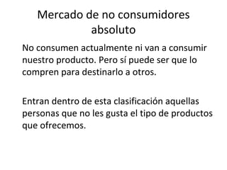 Mercado de no consumidores
            absoluto
No consumen actualmente ni van a consumir
nuestro producto. Pero sí puede ser que lo
compren para destinarlo a otros.

Entran dentro de esta clasificación aquellas
personas que no les gusta el tipo de productos
que ofrecemos.
 