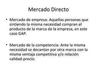 Mercado Directo
• Mercado de empresa: Aquellas personas que
  sintiendo la misma necesidad compran el
  producto de la marca de la empresa, en este
  caso GAP.

• Mercado de la competencia: Ante la misma
  necesidad se decantan por otra marca con la
  misma ventaja competitiva y/o relación
  calidad-precio.
 