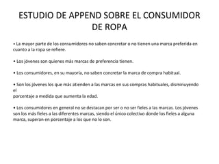 ESTUDIO DE APPEND SOBRE EL CONSUMIDOR
                 DE ROPA
• La mayor parte de los consumidores no saben concretar o no tienen una marca preferida en
cuanto a la ropa se refiere.

• Los jóvenes son quienes más marcas de preferencia tienen.

• Los consumidores, en su mayoría, no saben concretar la marca de compra habitual.

• Son los jóvenes los que más atienden a las marcas en sus compras habituales, disminuyendo
el
porcentaje a medida que aumenta la edad.

• Los consumidores en general no se destacan por ser o no ser fieles a las marcas. Los jóvenes
son los más fieles a las diferentes marcas, siendo el único colectivo donde los fieles a alguna
marca, superan en porcentaje a los que no lo son.
 