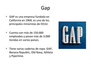 Gap
• GAP es una empresa fundada en
  California en 1969, es uno de los
  principales minoristas de EEUU.

• Cuenta con más de 150.000
  empleados y posee más de 3.000
  tiendas en varios países.

• Tiene varias cadenas de ropa: GAP,
  Banana Republic, Old Navy, Athleta
  y Piperlime.
 