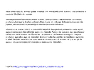 • Por estrato social a medida que se asciende a los niveles más altos aumenta sensiblemente el
grado de fidelidad a las marcas.

• No se puede calificar al consumidor español como propenso a experimentar con nuevos
productos, la mayoría de ellos no lo son. Sí es el caso sin embargo de los consumidores más
jóvenes, descendiendo el porcentaje a medida que aumenta la edad.

• Tampoco se puede calificar al consumidor español de caprichoso, entendido como aquel
que adquiere productos sabiendo que no los necesita. Aunque de nuevo en este caso la edad
y el estatus social marcan las diferencias. Los jóvenes sí confiesan en su mayoría comprar
productos que saben que no necesitan, disminuyendo el porcentaje a medida que aumenta
la edad. También a medida que se asciende en el estatus social, aumenta el porcentaje de
quienes en ocasiones adquieren cosas que sabe que no necesitan.




FUENTE: http://www.append.es/datos/estudios_casos/archivo9.pdf
 