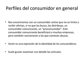 Perfiles del consumidor en general

• Nos encontramos con un consumidor activo que no se limita a
  recibir ofertas, si no que las busca, las distribuye, un
  consumidor comunicante, un "proconsumidor". Este
  consumidor comunicante beneficiará a muchas empresas,
  pero también sancionarán a las que cometan abusos.

• Vestir es una expresión de la identidad de los consumidores.

• Suele gustar examinar con detalle los artículos.
 