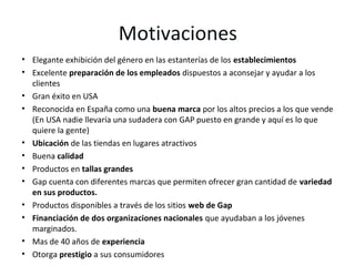 Motivaciones
• Elegante exhibición del género en las estanterías de los establecimientos
• Excelente preparación de los empleados dispuestos a aconsejar y ayudar a los
  clientes
• Gran éxito en USA
• Reconocida en España como una buena marca por los altos precios a los que vende
  (En USA nadie llevaría una sudadera con GAP puesto en grande y aquí es lo que
  quiere la gente)
• Ubicación de las tiendas en lugares atractivos
• Buena calidad
• Productos en tallas grandes
• Gap cuenta con diferentes marcas que permiten ofrecer gran cantidad de variedad
  en sus productos.
• Productos disponibles a través de los sitios web de Gap
• Financiación de dos organizaciones nacionales que ayudaban a los jóvenes
  marginados.
• Mas de 40 años de experiencia
• Otorga prestigio a sus consumidores
 
