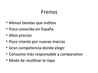 Frenos
•   Menos tiendas que inditex
•   Poco conocida en España
•   Altos precios
•   Poco interés por nuevas marcas
•   Gran competencia donde elegir
•   Consumo más responsable y comparativo
•   Moda de reutilizar la ropa
 