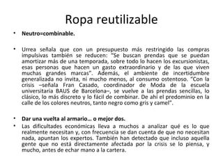 Ropa reutilizable
•   Neutro=combinable.

•   Urrea señala que con un presupuesto más restringido las compras
    impulsivas también se reducen: “Se buscan prendas que se puedan
    amortizar más de una temporada, sobre todo lo hacen los excursionistas,
    esas personas que hacen un gasto extraordinario y de las que viven
    muchas grandes marcas”. Además, el ambiente de incertidumbre
    generalizada no invita, ni mucho menos, al consumo ostentoso. “Con la
    crisis –señala Fran Casado, coordinador de Moda de la escuela
    universitaria BAUS de Barcelona–, se vuelve a las prendas sencillas, lo
    clásico, lo más discreto y lo fácil de combinar. De ahí el predominio en la
    calle de los colores neutros, tanto negro como gris y camel”.

•   Dar una vuelta al armario… o mejor dos.
•   Las dificultades económicas lleva a muchos a analizar qué es lo que
    realmente necesitan y, con frecuencia se dan cuenta de que no necesitan
    nada, apuntan los expertos. También han detectado que incluso aquella
    gente que no está directamente afectada por la crisis se lo piensa, y
    mucho, antes de echar mano a la cartera.
 