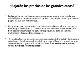 ¿Bajarán los precios de las grandes casas?

•   En la medida en que la gente consume menos, se centra en la relación
    calidad/ precio. Analizan qué van a recibir a cambio del dinero que deben
    pagar, así que son más críticos.

•   Las grandes marcan apuestan por colecciones clásicas y los accesorios, al
    tiempo que reivindican la tradición artesana y el buen hacer. Son malos
    tiempos para las marcas y diseñadores pequeños, para las tiendas
    multimarca y los grandes almacenes.

•   En moda, el precio se construye con una cierta arbitrariedad y la situación
    actual contribuirá a un reajuste de lo que paga al final el consumidor, que
    afectará desde la gama más alta hasta Zara. Una vez bajan los precios,
    volver a subirlos será complicado”.
 