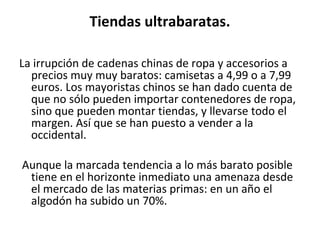 Tiendas ultrabaratas.

La irrupción de cadenas chinas de ropa y accesorios a
  precios muy muy baratos: camisetas a 4,99 o a 7,99
  euros. Los mayoristas chinos se han dado cuenta de
  que no sólo pueden importar contenedores de ropa,
  sino que pueden montar tiendas, y llevarse todo el
  margen. Así que se han puesto a vender a la
  occidental.

Aunque la marcada tendencia a lo más barato posible
 tiene en el horizonte inmediato una amenaza desde
 el mercado de las materias primas: en un año el
 algodón ha subido un 70%.
 