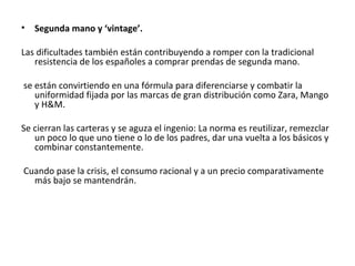 •   Segunda mano y ‘vintage’.

Las dificultades también están contribuyendo a romper con la tradicional
   resistencia de los españoles a comprar prendas de segunda mano.

se están convirtiendo en una fórmula para diferenciarse y combatir la
   uniformidad fijada por las marcas de gran distribución como Zara, Mango
   y H&M.

Se cierran las carteras y se aguza el ingenio: La norma es reutilizar, remezclar
   un poco lo que uno tiene o lo de los padres, dar una vuelta a los básicos y
   combinar constantemente.

Cuando pase la crisis, el consumo racional y a un precio comparativamente
  más bajo se mantendrán.
 