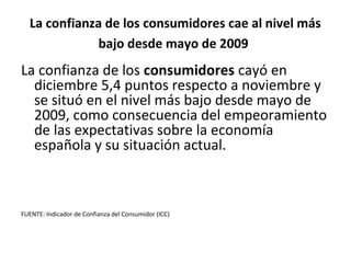 La confianza de los consumidores cae al nivel más
             bajo desde mayo de 2009
La confianza de los consumidores cayó en
  diciembre 5,4 puntos respecto a noviembre y
  se situó en el nivel más bajo desde mayo de
  2009, como consecuencia del empeoramiento
  de las expectativas sobre la economía
  española y su situación actual.



FUENTE: Indicador de Confianza del Consumidor (ICC)
 
