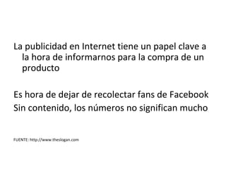 La publicidad en Internet tiene un papel clave a
  la hora de informarnos para la compra de un
  producto

Es hora de dejar de recolectar fans de Facebook
Sin contenido, los números no significan mucho


FUENTE: http://www.theslogan.com
 