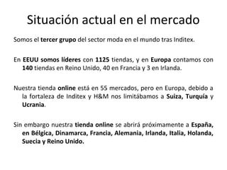 Situación actual en el mercado
Somos el tercer grupo del sector moda en el mundo tras Inditex.

En EEUU somos líderes con 1125 tiendas, y en Europa contamos con
   140 tiendas en Reino Unido, 40 en Francia y 3 en Irlanda.

Nuestra tienda online está en 55 mercados, pero en Europa, debido a
  la fortaleza de Inditex y H&M nos limitábamos a Suiza, Turquía y
  Ucrania.

Sin embargo nuestra tienda online se abrirá próximamente a España,
   en Bélgica, Dinamarca, Francia, Alemania, Irlanda, Italia, Holanda,
   Suecia y Reino Unido.
 