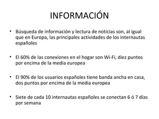 INFORMACIÓN
• Búsqueda de información y lectura de noticias son, al igual
  que en Europa, las principales actividades de los internautas
  españoles

• El 60% de las conexiones en el hogar son Wi-Fi, diez puntos
  por encima de la media europea

• El 90% de los usuarios españoles tiene banda ancha en casa,
  dos puntos por encima de la media europea

• Siete de cada 10 internautas españoles se conectan 6 ó 7 días
  por semana
 