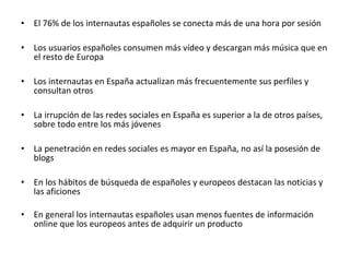 •   El 76% de los internautas españoles se conecta más de una hora por sesión

•   Los usuarios españoles consumen más vídeo y descargan más música que en
    el resto de Europa

•   Los internautas en España actualizan más frecuentemente sus perfiles y
    consultan otros

•   La irrupción de las redes sociales en España es superior a la de otros países,
    sobre todo entre los más jóvenes

•   La penetración en redes sociales es mayor en España, no así la posesión de
    blogs

•   En los hábitos de búsqueda de españoles y europeos destacan las noticias y
    las aficiones

•   En general los internautas españoles usan menos fuentes de información
    online que los europeos antes de adquirir un producto
 