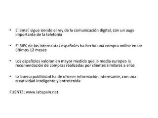 •   El email sigue siendo el rey de la comunicación digital, con un auge
    importante de la telefonía

•   El 66% de los internautas españoles ha hecho una compra online en los
    últimos 12 meses

•   Los españoles valoran en mayor medida que la media europea la
    recomendación de compras realizadas por clientes similares a ellos

•   La buena publicidad ha de ofrecer información interesante, con una
    creatividad inteligente y entretenida

FUENTE: www.iabspain.net
 
