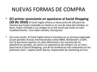 NUEVAS FORMAS DE COMPRA
• ECI primer anunciante en apuntarse al Social Shopping
  (20 dic 2010) El Corte Inglés ofrece un descuento de 12€ para los
    clientes que hayan realizado un check-in en una de estas dos tiendas, es
    decir, hayan contado a sus amigos en la red social que están en este
    establecimiento.: Uso redes sociales, foursquare.

•   Con esta acción, El Corte Inglés toma la iniciativa en un terreno explorado
    ya por grandes marcas internacionales como H&M, McDonald’s o GAP,
    con lo que busca aportar un valor diferencial a los usuarios de las
    plataformas sociales, así como a la experiencia de compra “en un claro
    paso hacia el Social Shopping, una de las tendencias más relevantes en los
    próximos años”, explica Javier Barrio, responsable de marketing on-line.
 