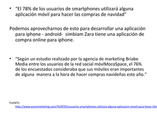 • “El 78% de los usuarios de smartphones utilizará alguna
  aplicación móvil para hacer las compras de navidad”

Podemos aprovecharnos de esto para desarrollar una aplicación
  para iphone - android- simbiam Zara tiene una aplicación de
  compra online para iphone.


• “Según un estudio realizado por la agencia de marketing Briabe
  Media entre los usuarios de la red social móvlMocoSpace, el 76%
  de los encuestados consideraba que sus móviles eran importantes
  de alguna manera a la hora de hacer compras navideñas este año.”




FUENTE:
    http://www.puromarketing.com/76/8705/usuarios-smartphones-utilizara-alguna-aplicacion-movil-para-hacer.htm
 