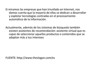 Si miramos las empresas que han triunfado en Internet, nos
   damos cuenta que la mayoría de ellas se dedican a desarrollar
   y explotar tecnologías centradas en el procesamiento
   automático de la información.

Actualmente, además de los sistemas de búsqueda también
  existen asistentes de recomendación: asistente virtual que es
  capaz de seleccionar aquellos productos o contenidos que se
  adaptan más a tus intereses




FUENTE: http://www.theslogan.com/es
 