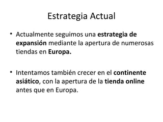 Estrategia Actual
• Actualmente seguimos una estrategia de
  expansión mediante la apertura de numerosas
  tiendas en Europa.

• Intentamos también crecer en el continente
  asiático, con la apertura de la tienda online
  antes que en Europa.
 
