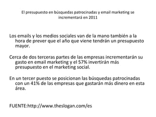 El presupuesto en búsquedas patrocinadas y email marketing se
                         incrementará en 2011



Los emails y los medios sociales van de la mano también a la
  hora de prever que el año que viene tendrán un presupuesto
  mayor.

Cerca de dos terceras partes de las empresas incrementarán su
  gasto en email marketing y el 57% invertirán más
  presupuesto en el marketing social.

En un tercer puesto se posicionan las búsquedas patrocinadas
  con un 41% de las empresas que gastarán más dinero en esta
  área.


FUENTE:http://www.theslogan.com/es
 