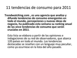 11 tendencias de consumo para 2011
Trendwatching.com , es una agencia que analiza y
  difunde tendencias de consumo emergentes en
  todo el mundo, percepciones y nuevas ideas de
  negocio, ha publicado esta semana su ranking anual
  de las once tendencias de consumo que serán
  cruciales en 2011.
  Esta lista se elabora a partir de las opiniones e
  indagaciones de su red de observadores, que abarca
  120 países en todo el mundo. Las tendencias
  destacadas se reseñan con un lenguaje muy peculiar,
  como ya ocurriese en la lista del año pasado.
 
