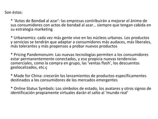 Son éstas:
   * ‘Actos de Bondad al azar‘: las empresas contribuirán a mejorar el ánimo de
   sus consumidores con actos de bondad al azar… siempre que tengan cabida en
   su estrategia marketing
   * Urbanomics: cada vez más gente vive en los núcleos urbanos. Los productos
   y servicios se tendrán que adaptar a consumidores más audaces, más liberales,
   más tolerantes y más propensos a probar nuevos productos
   * Pricing Pandemonuim: Las nuevas tecnologías permiten a los consumidores
   estar permanentemente conectados, y eso propicia nuevas tendencias
   comerciales, como la compra en grupo, las ‘ventas flash’, los descuentos
   geolocalizados, etc.ç
   * Made for China: crecerán los lanzamientos de productos específicamentes
   destinados a los consumidores de los mercados emergentes
   * Online Status Symbols: Los símbolos de estado, los avatares y otros signos de
   identificación propiamente virtuales darán el salto al ‘mundo real’
 